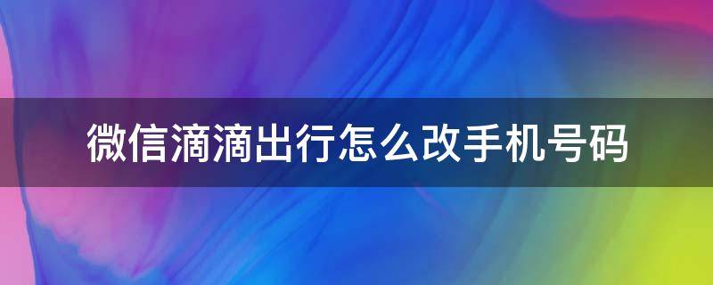 微信滴滴出行怎么改手机号码 微信滴滴出行怎么改手机号码怎么打电话