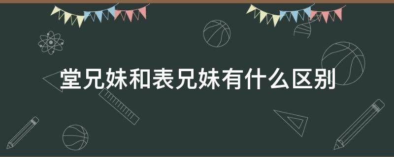 堂兄妹和表兄妹有什么区别（堂兄妹和表兄妹的区别）