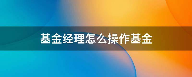 基金经理怎么操作基金（股票基金基金经理是怎么操作的）