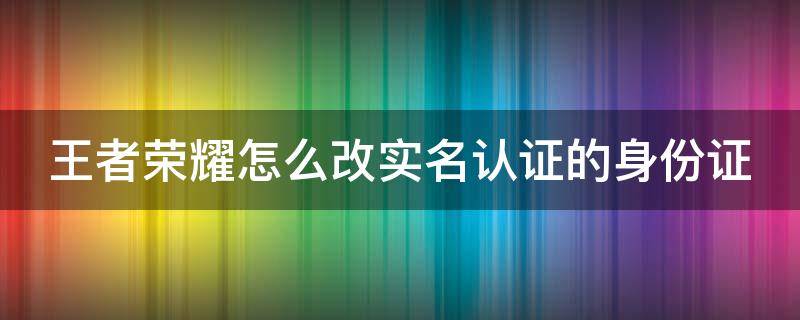 王者荣耀怎么改实名认证的身份证 王者荣耀怎么改实名认证的身份证号码