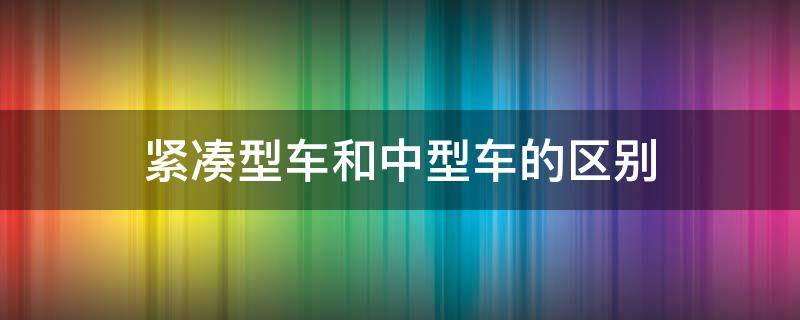 紧凑型车和中型车的区别 紧凑车型和中型车有什么区别