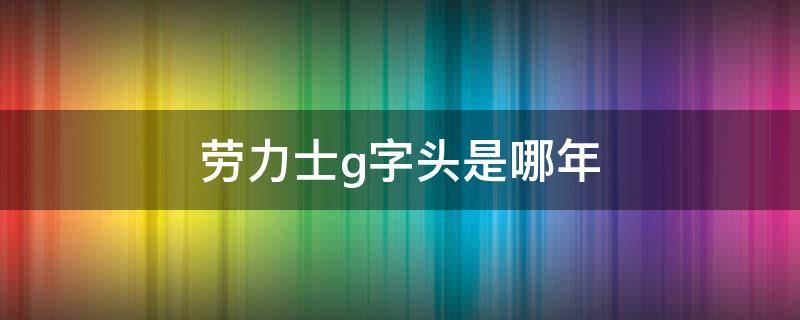 劳力士g字头是哪年 劳力士G开头是什么年份