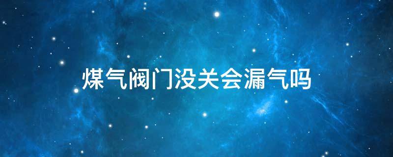 煤气阀门没关会漏气吗（煤气阀门没关会不会漏气）