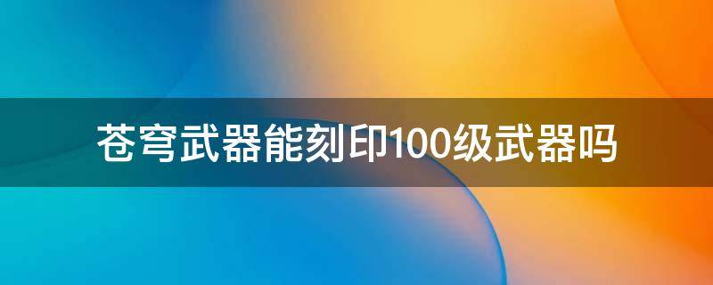 苍穹武器能刻印100级武器吗（苍穹武器怎么刻印到100级武器上）