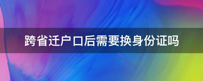 跨省迁户口后需要换身份证吗 跨省迁户口之后身份证是不是要换