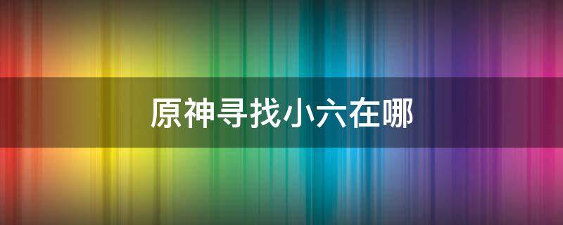 原神寻找小六在哪（原神寻找小六任务攻略）