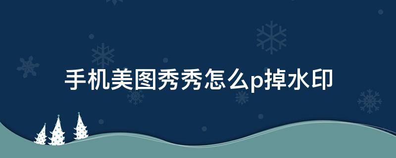 手机美图秀秀怎么p掉水印 美图秀秀怎么p掉水印照片