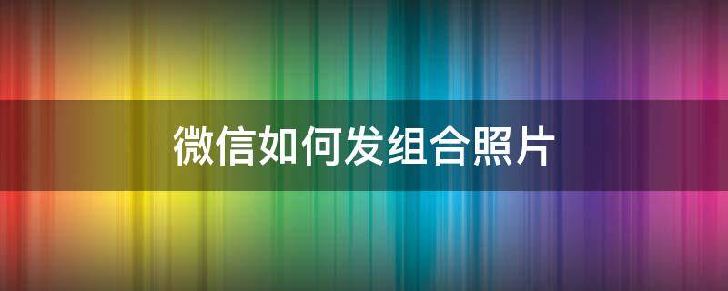 微信如何发组合照片（微信如何发组合照片和文字）