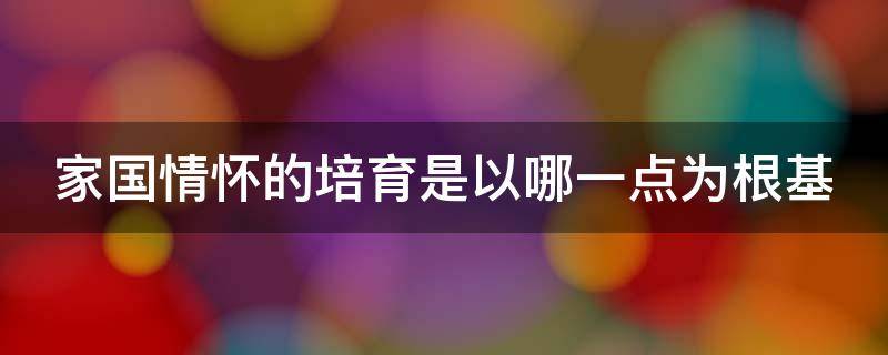 家国情怀的培育是以哪一点为根基 家国情怀培育路径