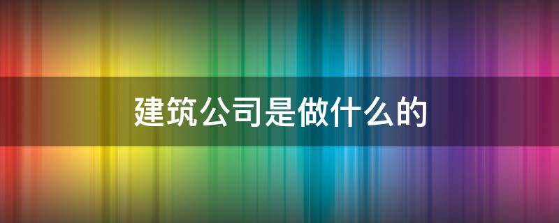 建筑公司是做什么的 建筑公司具体做什么的