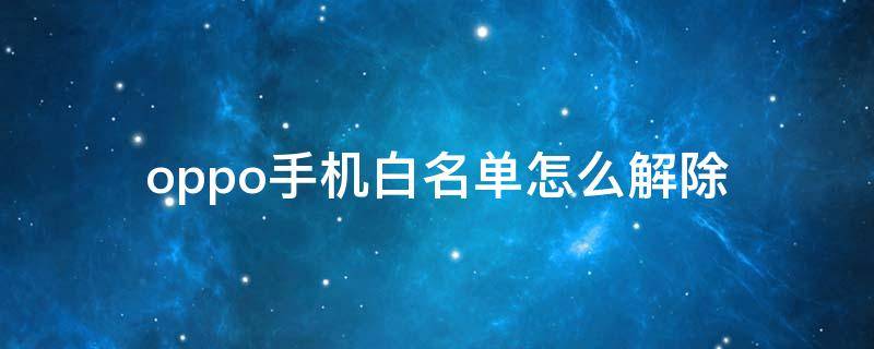 oppo手机白名单怎么解除（oppo手机号码怎么解除白名单）