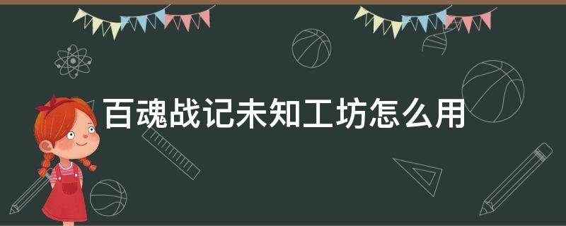 百魂战记未知工坊怎么用（百魂战记为什么进不去）