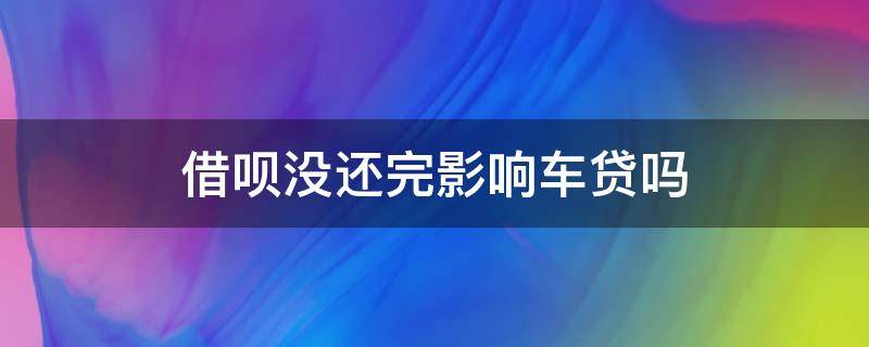 借呗没还完影响车贷吗（花呗借呗没还完影响车贷吗）