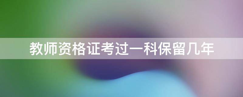 教师资格证考过一科保留几年 教师证考试过一科保留几年