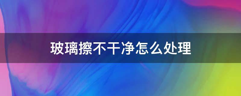 玻璃擦不干净怎么处理（玻璃总是擦不干净,用什么方法）