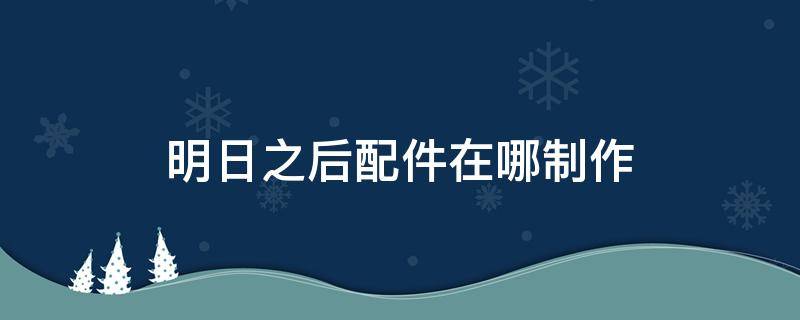 明日之后配件在哪制作 明日之后的配件在哪里弄