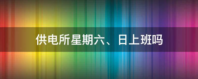 供电所星期六、日上班吗（供电所周六周日上班吗）