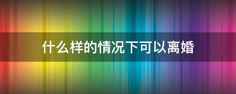 什么样的情况下可以离婚（什么样的情况下可以离婚 不要将就了）