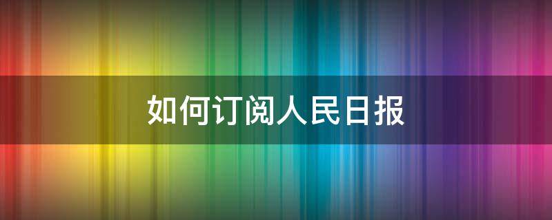 如何订阅人民日报（如何订阅人民日报英文版）