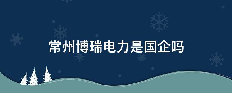 常州博瑞电力是国企吗 常州博瑞电力是不是国企