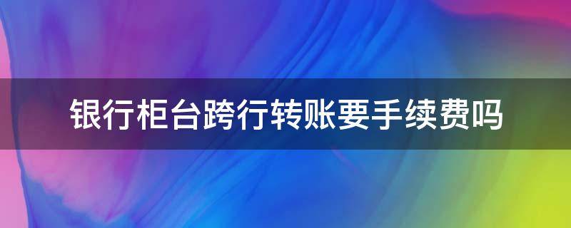 银行柜台跨行转账要手续费吗 银行柜台跨行转账需要手续费么