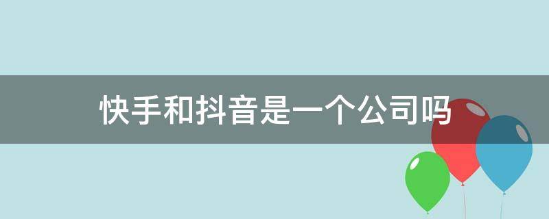 快手和抖音是一个公司吗 快手和抖音是一家公司的吗?