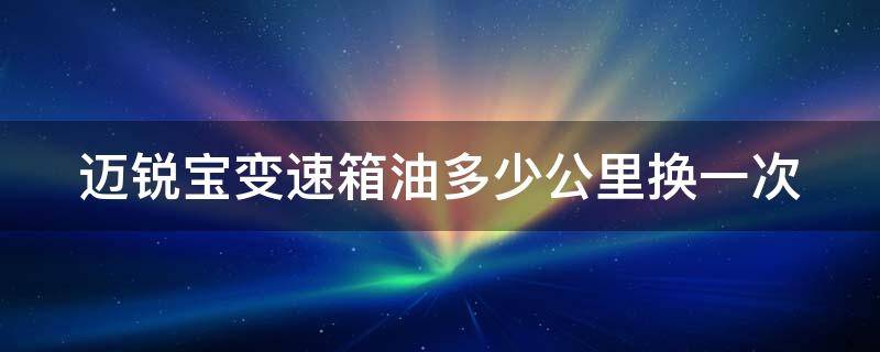 迈锐宝变速箱油多少公里换一次（变速箱油6年不换要紧吗）