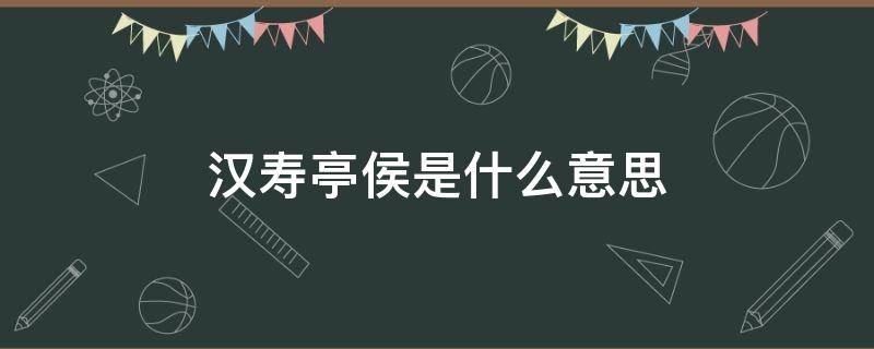 汉寿亭侯是什么意思 汉寿亭侯还是寿亭侯