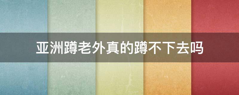 亚洲蹲老外真的蹲不下去吗 亚洲蹲老外为什么蹲不下去