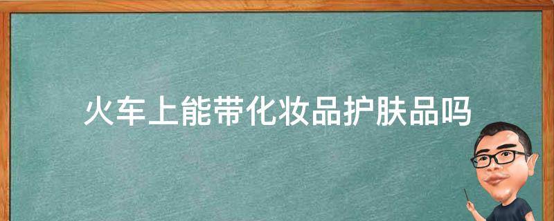 火车上能带化妆品护肤品吗 化妆品和护肤品可以带上火车吗