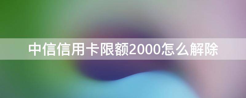 中信信用卡限额2000怎么解除（中信每月限额1000怎么解除）