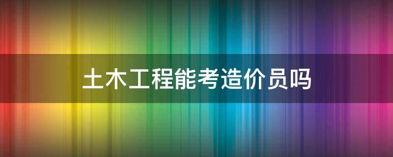 土木工程能考造价员吗 土木工程专业可以考造价师吗