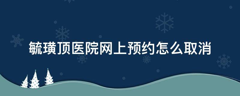 毓璜顶医院网上预约怎么取消（毓璜顶医院挂号预约怎样取消?）