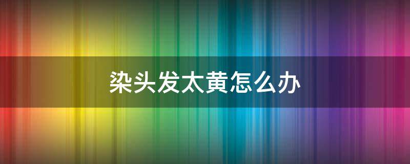 染头发太黄怎么办 染头发染太黄了怎么办