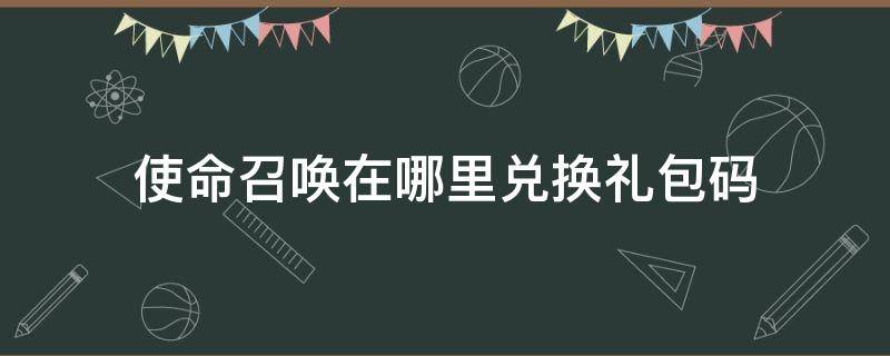 使命召唤在哪里兑换礼包码（使命召唤,礼包码在哪里兑换?）