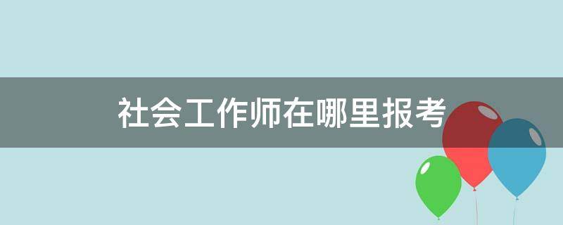 社会工作师在哪里报考（社会工作师在哪里考试）