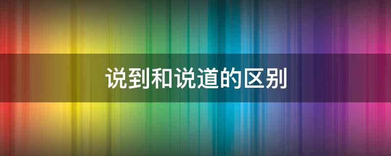 说到和说道的区别（说到和说道的区别在哪里）