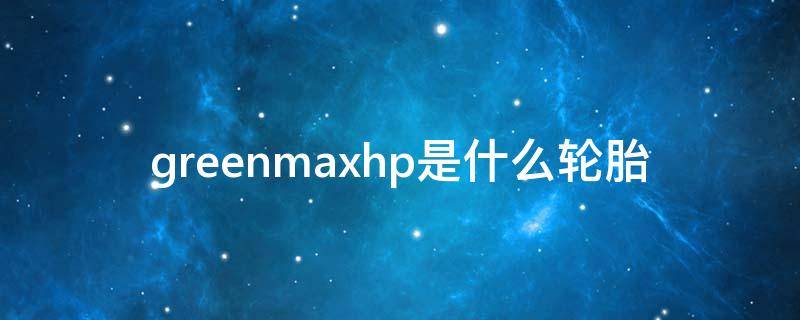 greenmaxhp是什么轮胎（greenmaxhp是什么轮胎价格）