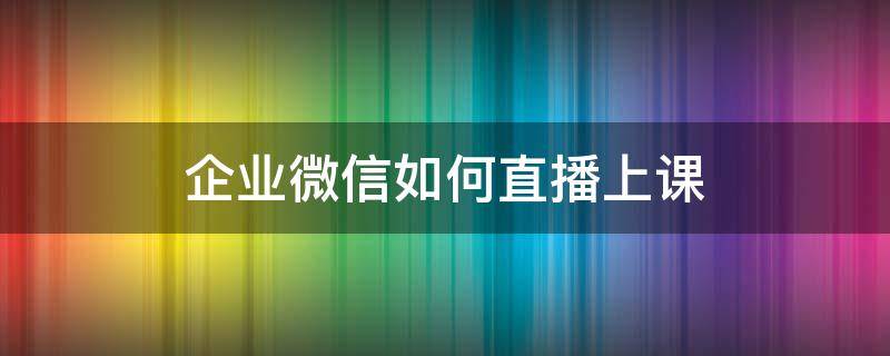 企业微信如何直播上课 企业微信如何直播上课展示ppt手机