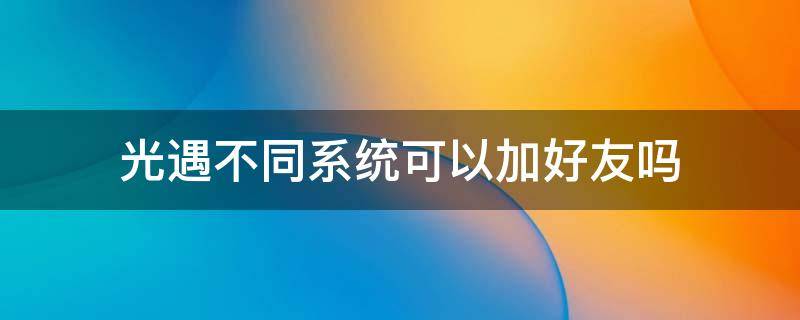 光遇不同系统可以加好友吗 光遇不同系统可以加好友吗?