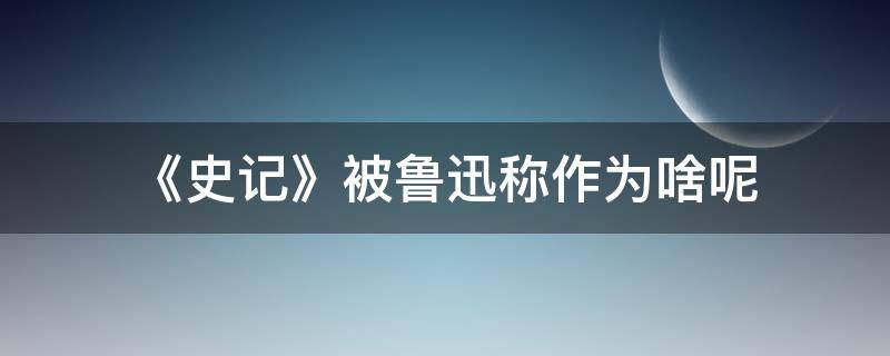 《史记》被鲁迅称作为啥呢（史记是谁写的被鲁迅称为什么）