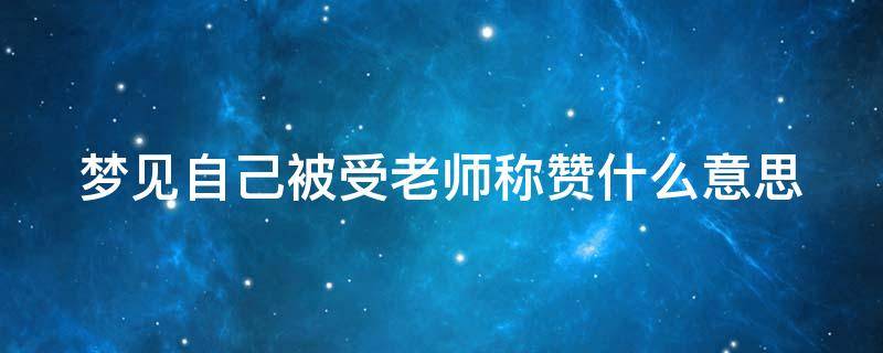 梦见自己被受老师称赞什么意思 梦见自己被受老师称赞什么意思呀