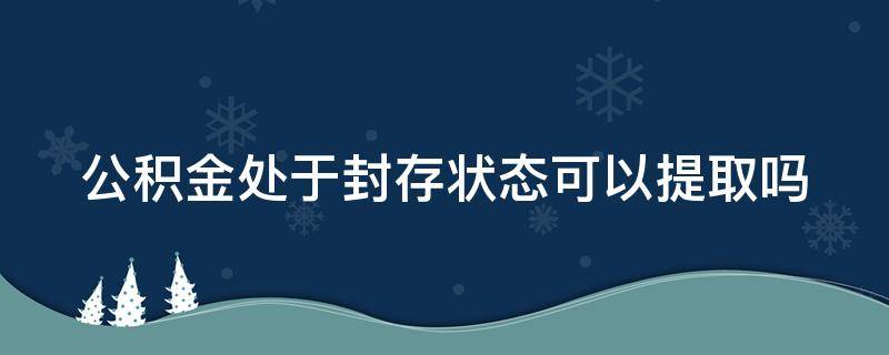 公积金处于封存状态可以提取吗 公积金处于封存状态可以提取吗,多久到账