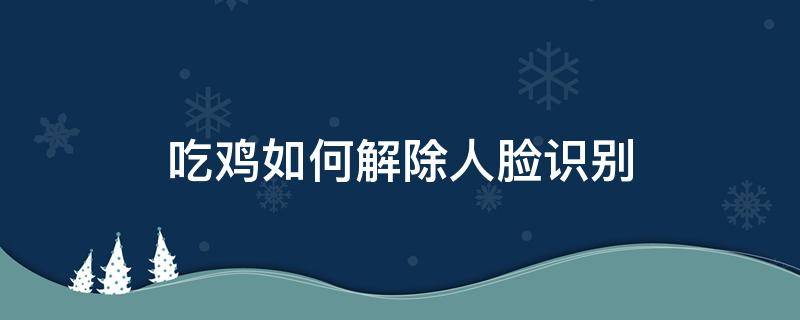 吃鸡如何解除人脸识别（吃鸡如何解除人脸识别系统）