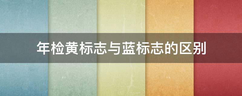 年检黄标志与蓝标志的区别 年检是黄标和蓝标