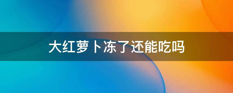 大红萝卜冻了还能吃吗（红萝卜冰冻出来的还能吃吗）