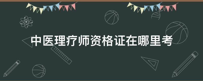 中医理疗师资格证在哪里考 中医理疗师资格证怎么报名