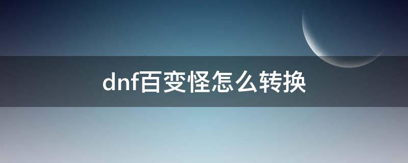 dnf百变怪怎么转换（dnf百变怪如何转换）