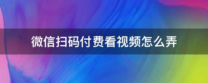 微信扫码付费看视频怎么弄 微信扫码直接看视频