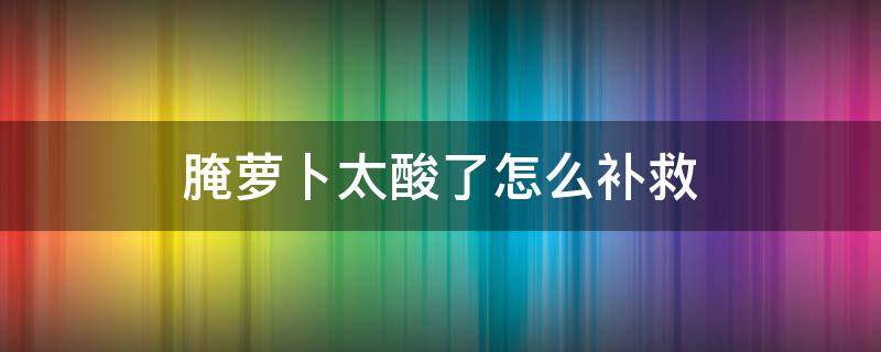 腌萝卜太酸了怎么补救 腌萝卜太酸了怎么办